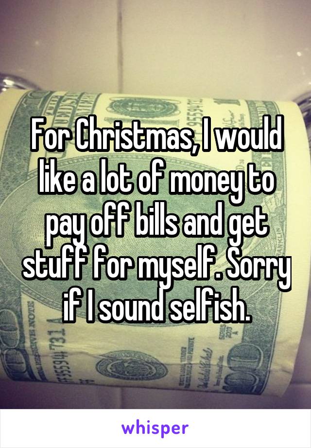 For Christmas, I would like a lot of money to pay off bills and get stuff for myself. Sorry if I sound selfish.