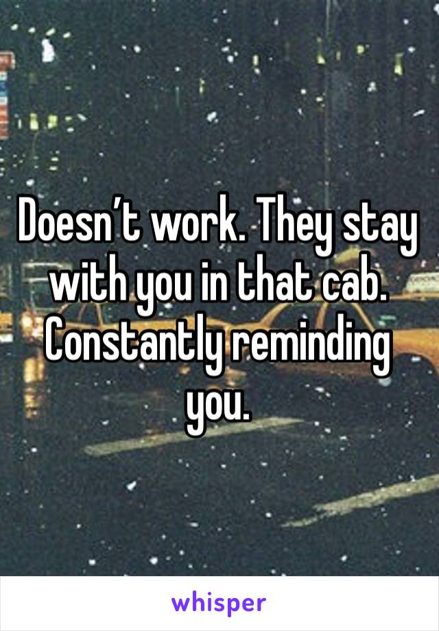 Doesn’t work. They stay with you in that cab. Constantly reminding you.  