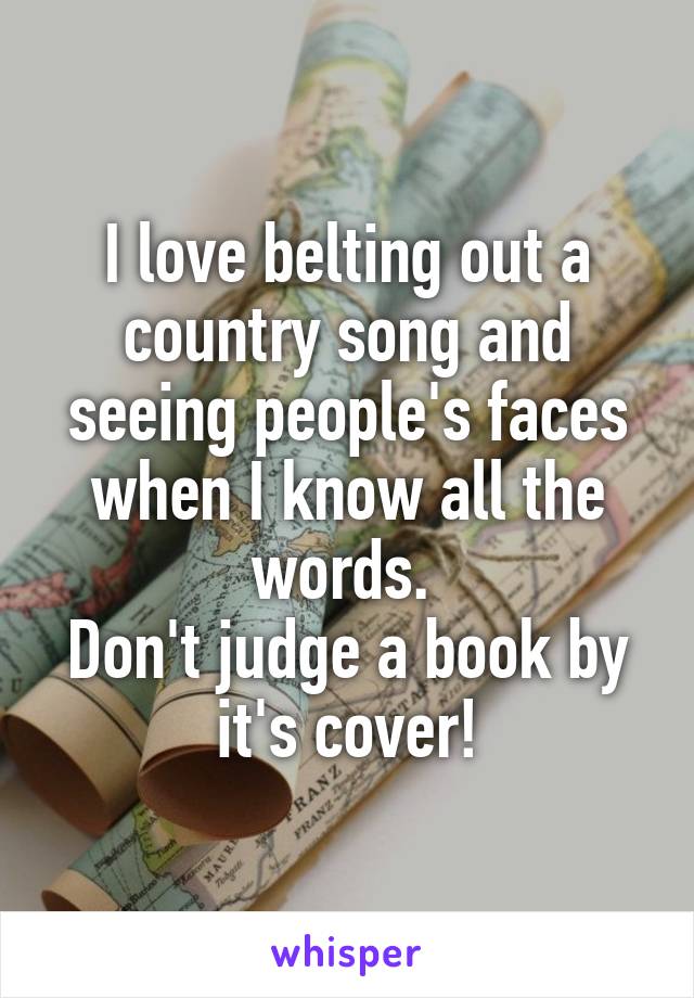 I love belting out a country song and seeing people's faces when I know all the words. 
Don't judge a book by it's cover!