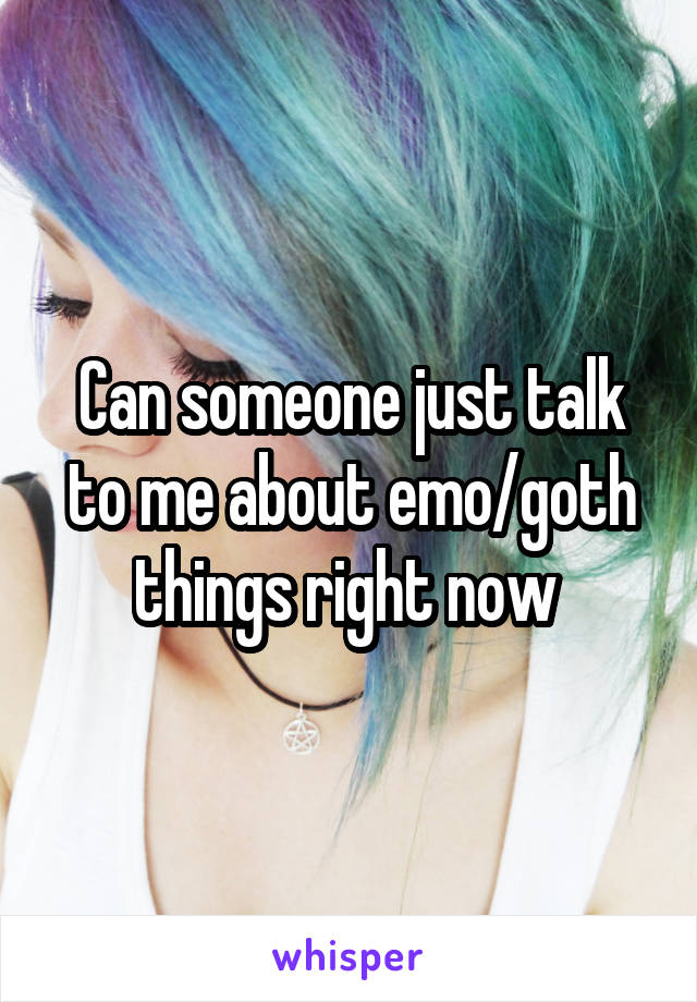 Can someone just talk to me about emo/goth things right now 