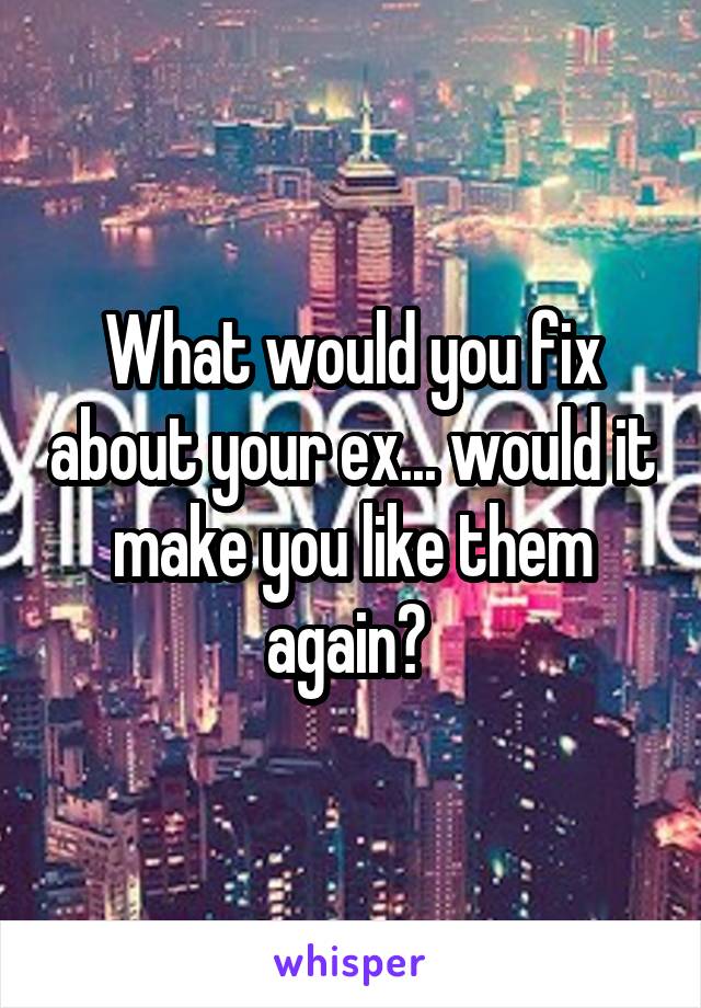 What would you fix about your ex... would it make you like them again? 