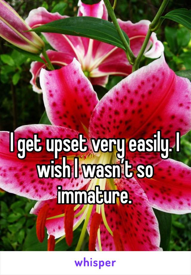 I get upset very easily. I wish I wasn’t so immature. 