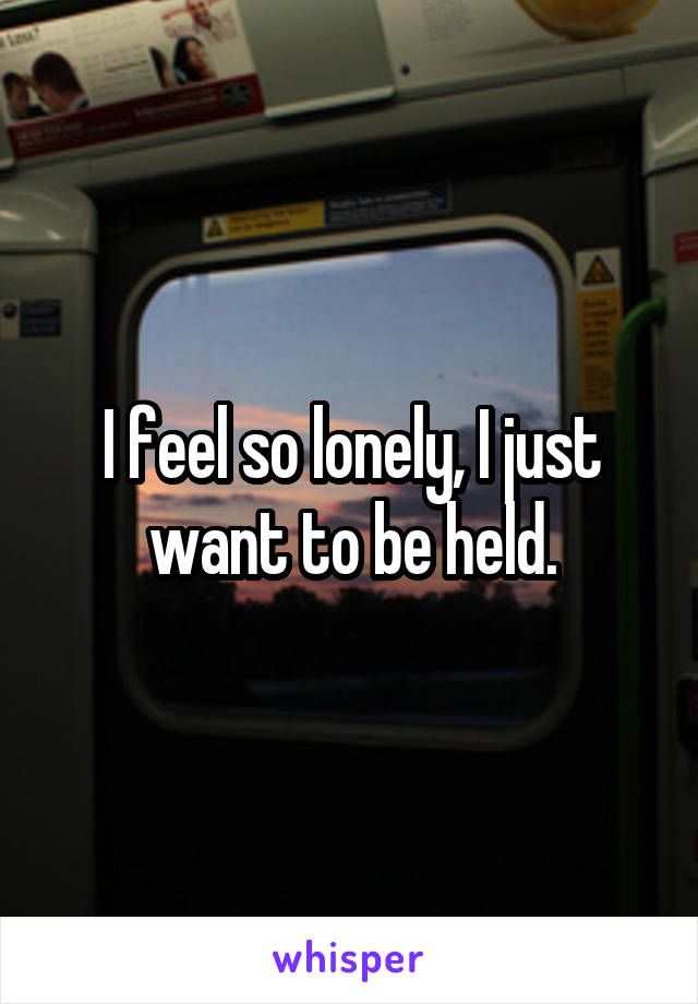 I feel so lonely, I just want to be held.