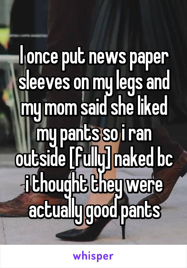I once put news paper sleeves on my legs and my mom said she liked my pants so i ran outside [fully] naked bc i thought they were actually good pants
