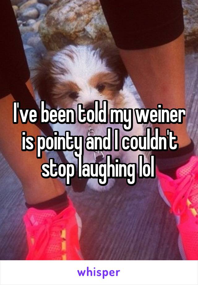 I've been told my weiner is pointy and I couldn't stop laughing lol 