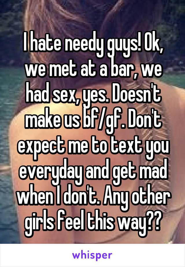 I hate needy guys! Ok, we met at a bar, we had sex, yes. Doesn't make us bf/gf. Don't expect me to text you everyday and get mad when I don't. Any other girls feel this way??
