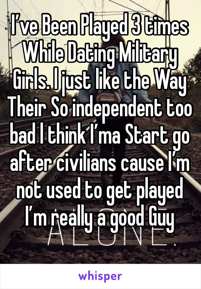 I’ve Been Played 3 times While Dating Military Girls. l just like the Way Their So independent too bad l think I’ma Start go after civilians cause I’m not used to get played I’m really a good Guy