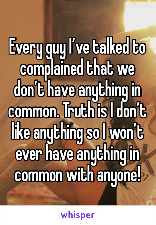 Every guy I’ve talked to complained that we don’t have anything in common. Truth is I don’t like anything so I won’t ever have anything in common with anyone!