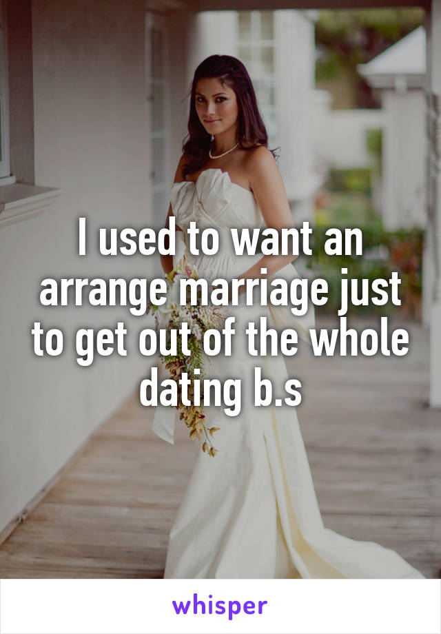 I used to want an arrange marriage just to get out of the whole dating b.s