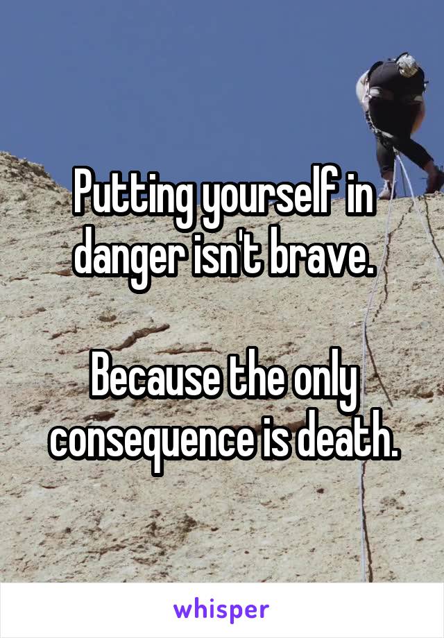 Putting yourself in danger isn't brave.

Because the only consequence is death.