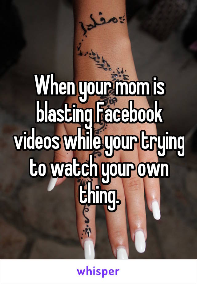 When your mom is blasting Facebook videos while your trying to watch your own thing.