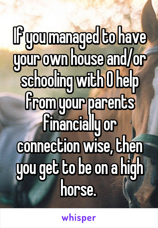 If you managed to have your own house and/or schooling with 0 help from your parents financially or connection wise, then you get to be on a high horse. 
