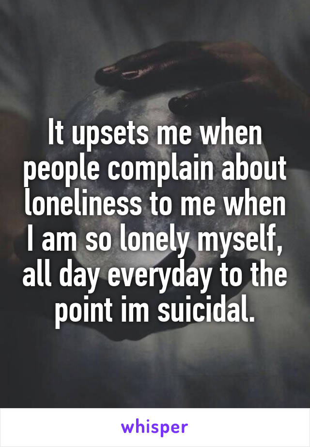 It upsets me when people complain about loneliness to me when I am so lonely myself, all day everyday to the point im suicidal.