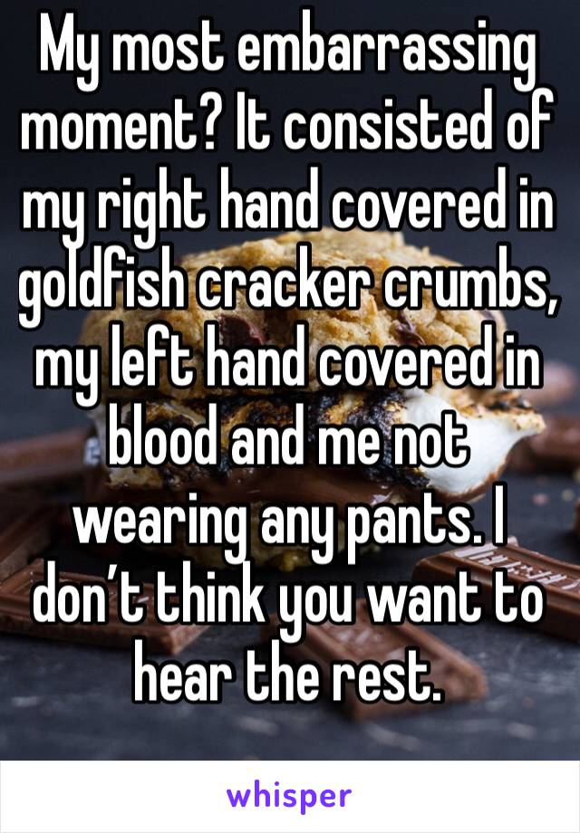 My most embarrassing moment? It consisted of my right hand covered in goldfish cracker crumbs, my left hand covered in blood and me not wearing any pants. I don’t think you want to hear the rest.
