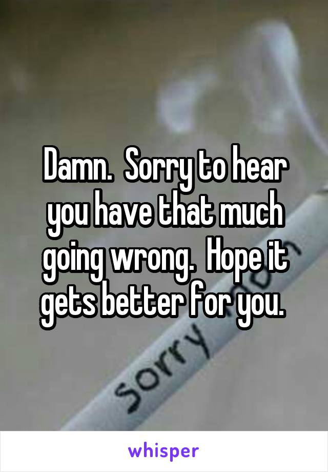 Damn.  Sorry to hear you have that much going wrong.  Hope it gets better for you. 