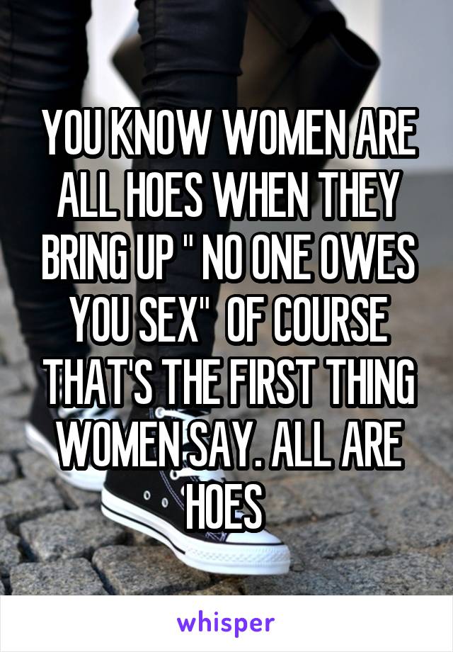 YOU KNOW WOMEN ARE ALL HOES WHEN THEY BRING UP " NO ONE OWES YOU SEX"  OF COURSE THAT'S THE FIRST THING WOMEN SAY. ALL ARE HOES 