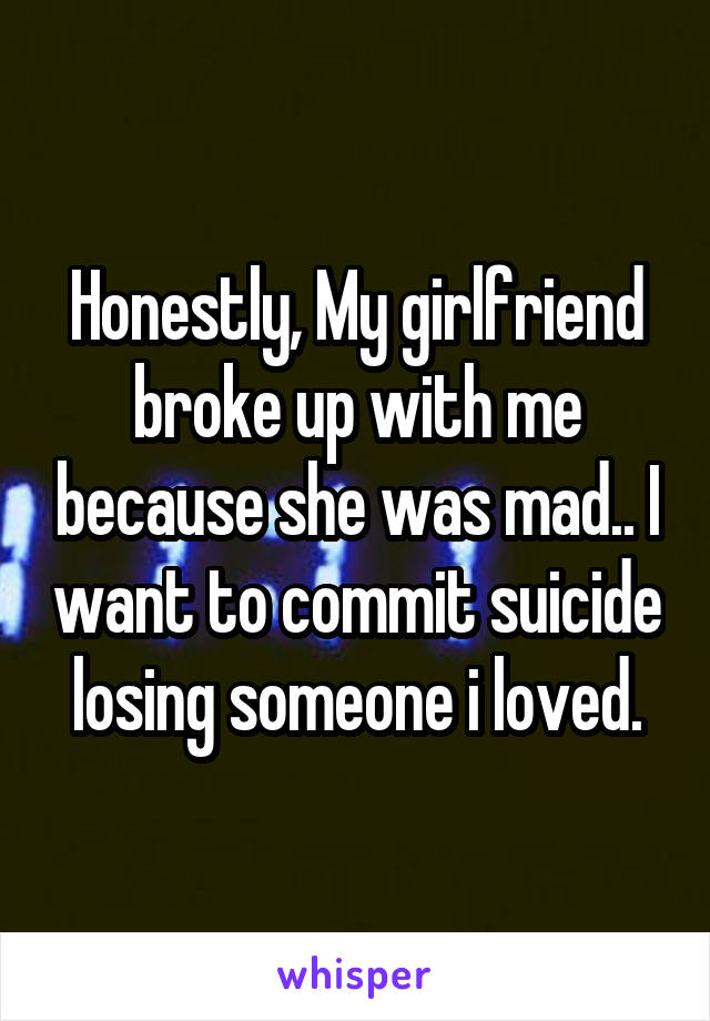 Honestly, My girlfriend broke up with me because she was mad.. I want to commit suicide losing someone i loved.
