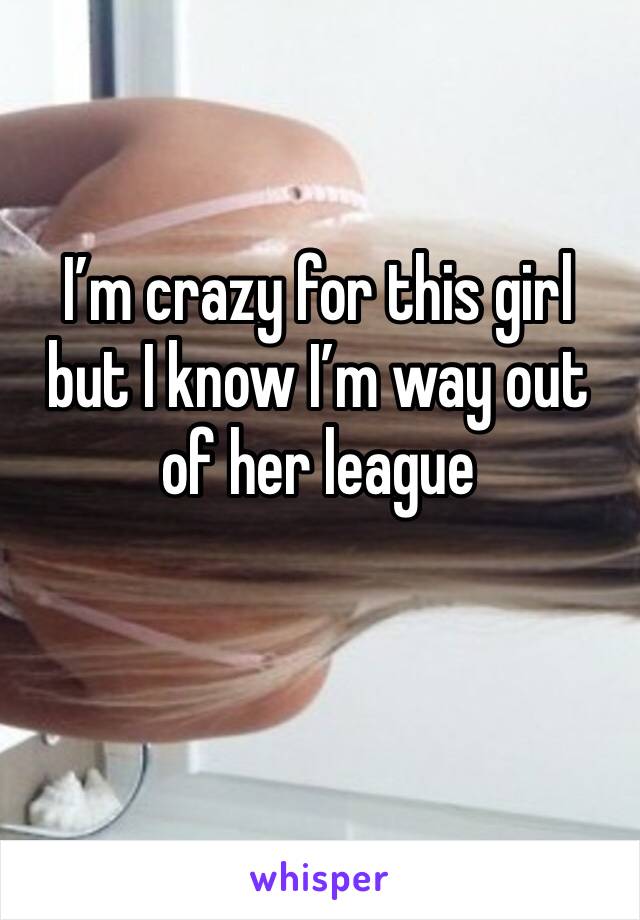 I’m crazy for this girl but I know I’m way out of her league 