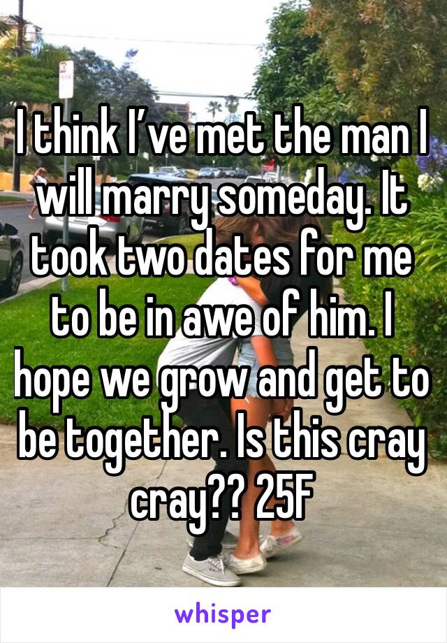 I think I’ve met the man I will marry someday. It took two dates for me to be in awe of him. I hope we grow and get to be together. Is this cray cray?? 25F