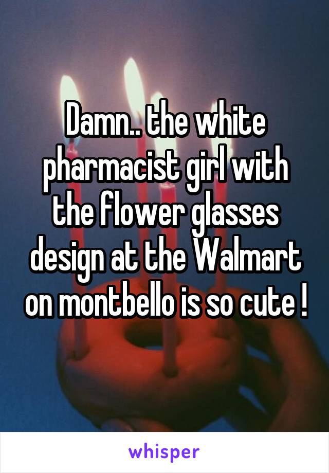 Damn.. the white pharmacist girl with the flower glasses design at the Walmart on montbello is so cute ! 