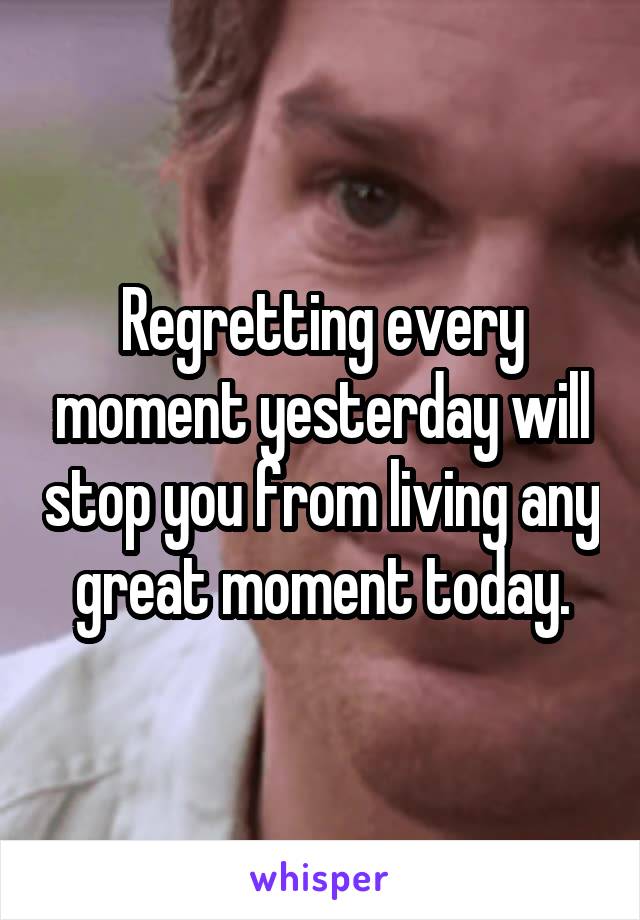 Regretting every moment yesterday will stop you from living any great moment today.