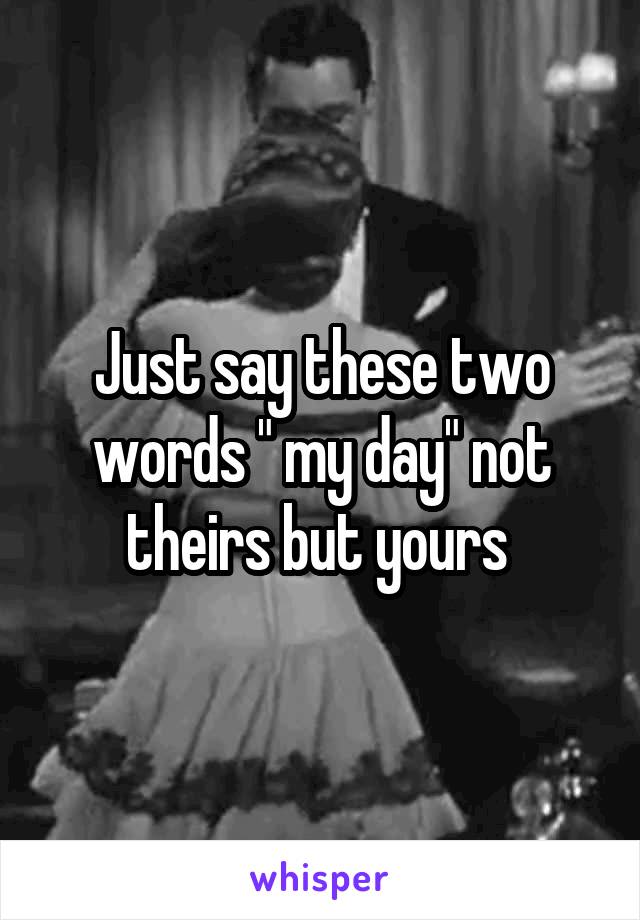 Just say these two words " my day" not theirs but yours 