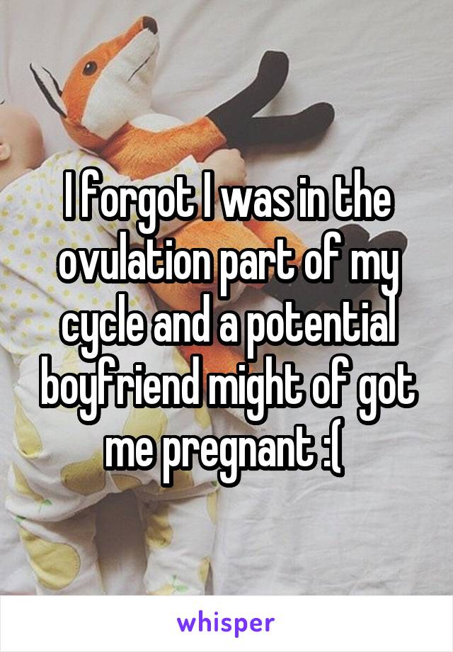 I forgot I was in the ovulation part of my cycle and a potential boyfriend might of got me pregnant :( 