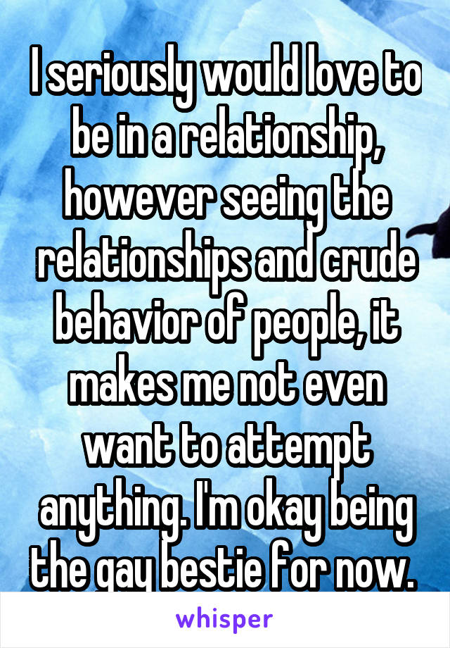 I seriously would love to be in a relationship, however seeing the relationships and crude behavior of people, it makes me not even want to attempt anything. I'm okay being the gay bestie for now. 