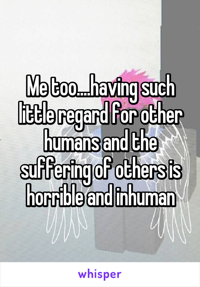 Me too....having such little regard for other humans and the suffering of others is horrible and inhuman