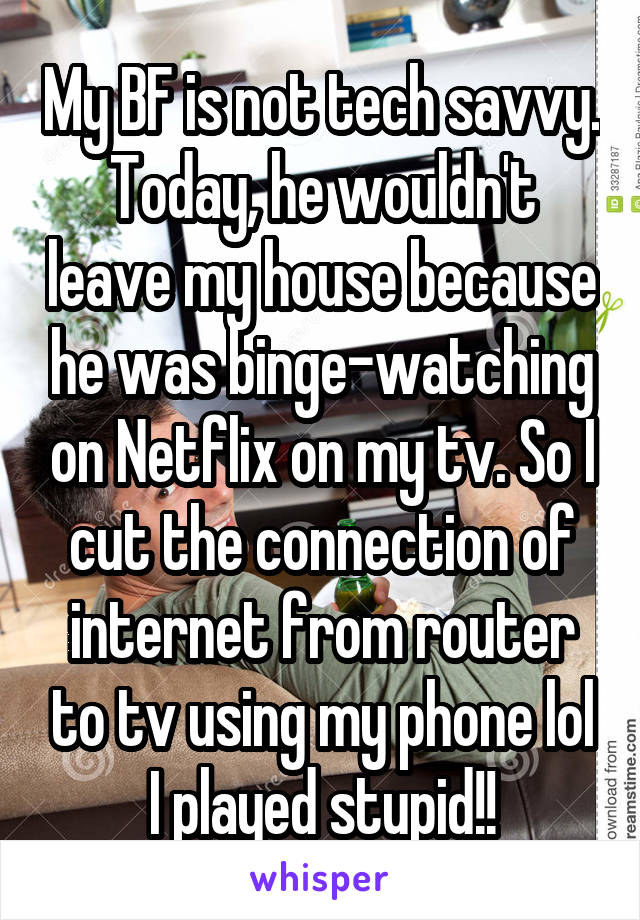 My BF is not tech savvy. Today, he wouldn't leave my house because he was binge-watching on Netflix on my tv. So I cut the connection of internet from router to tv using my phone lol
I played stupid!!