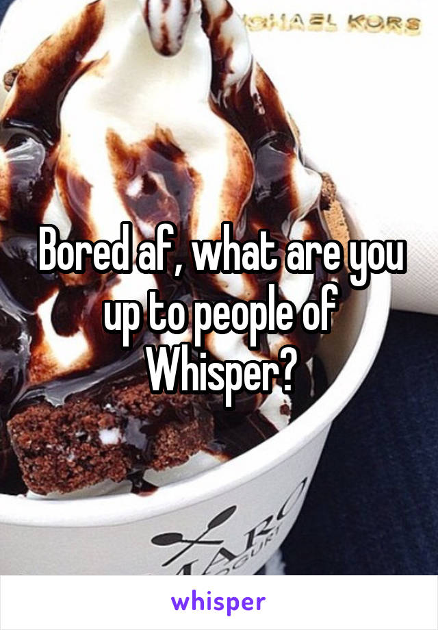 Bored af, what are you up to people of Whisper?
