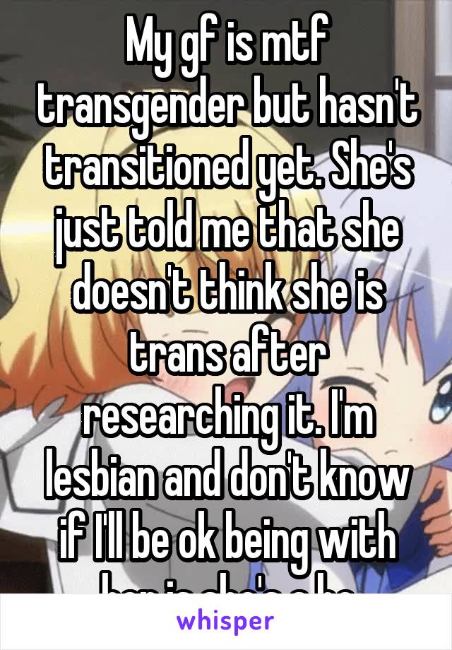 My gf is mtf transgender but hasn't transitioned yet. She's just told me that she doesn't think she is trans after researching it. I'm lesbian and don't know if I'll be ok being with her is she's a he