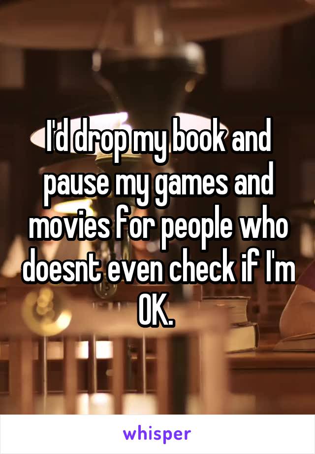 I'd drop my book and pause my games and movies for people who doesnt even check if I'm OK. 