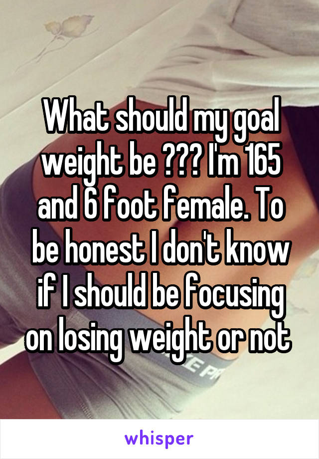 What should my goal weight be ??? I'm 165 and 6 foot female. To be honest I don't know if I should be focusing on losing weight or not 