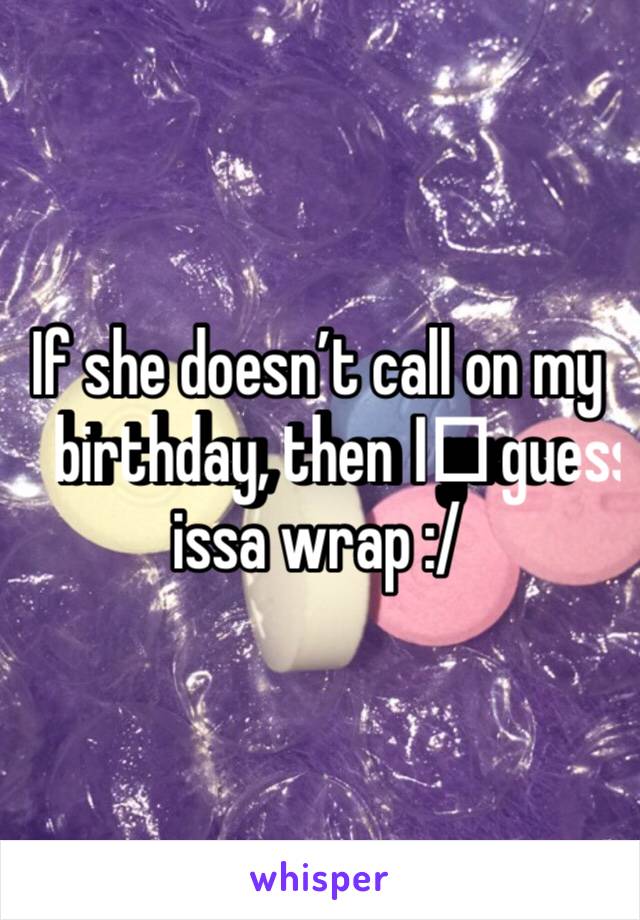 If she doesn’t call on my birthday, then I️ guess issa wrap :/