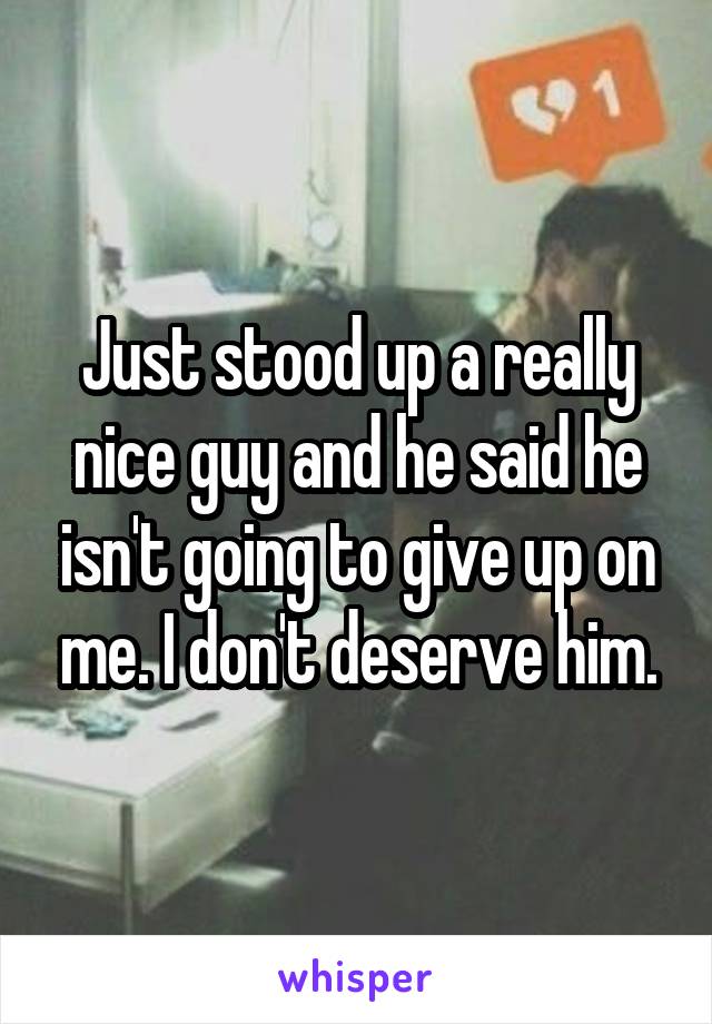 Just stood up a really nice guy and he said he isn't going to give up on me. I don't deserve him.