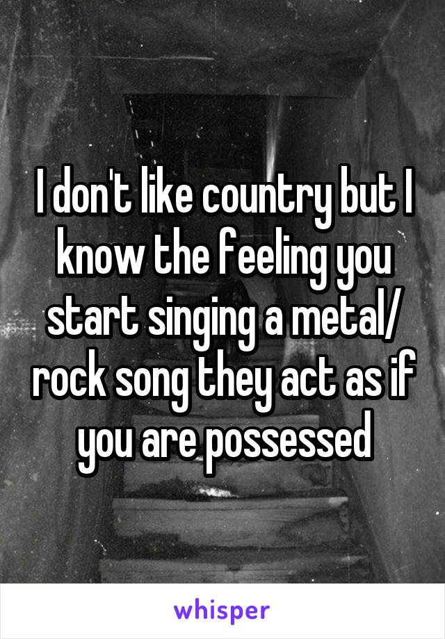 I don't like country but I know the feeling you start singing a metal/ rock song they act as if you are possessed