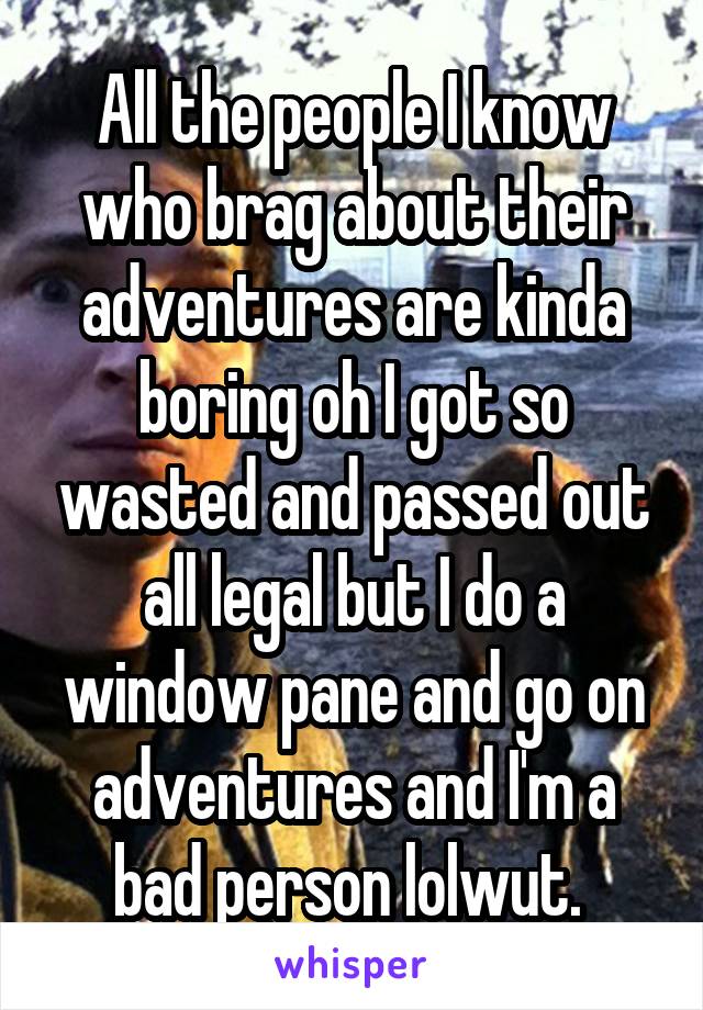 All the people I know who brag about their adventures are kinda boring oh I got so wasted and passed out all legal but I do a window pane and go on adventures and I'm a bad person lolwut. 