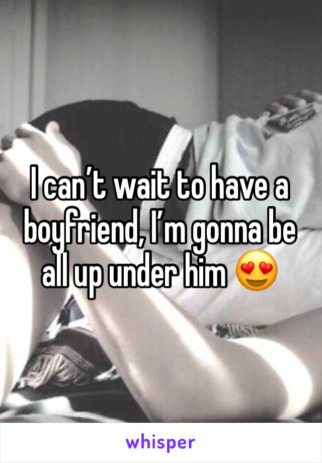 I can’t wait to have a boyfriend, I’m gonna be all up under him 😍