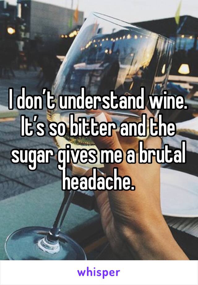 I don’t understand wine. It’s so bitter and the sugar gives me a brutal headache. 