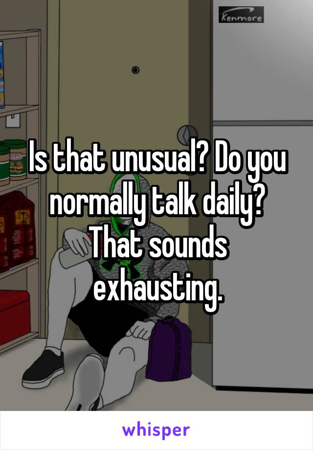 Is that unusual? Do you normally talk daily? That sounds exhausting.