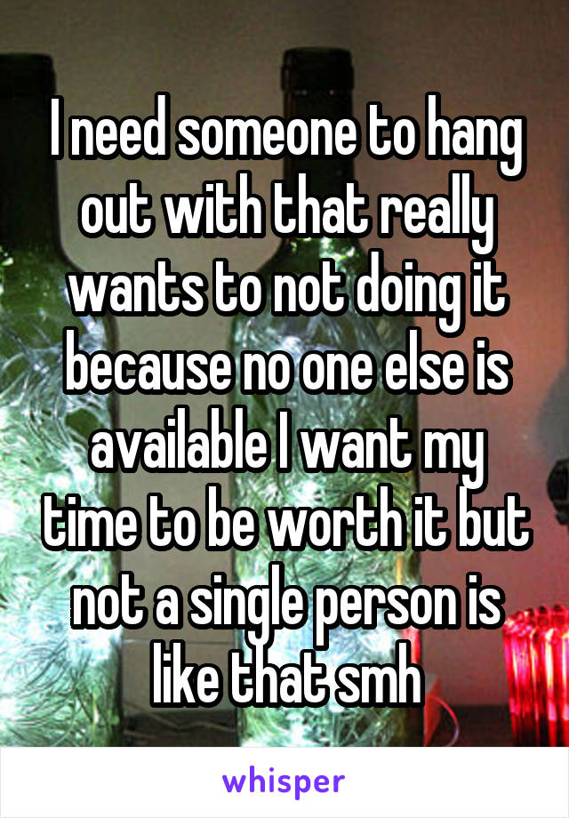 I need someone to hang out with that really wants to not doing it because no one else is available I want my time to be worth it but not a single person is like that smh