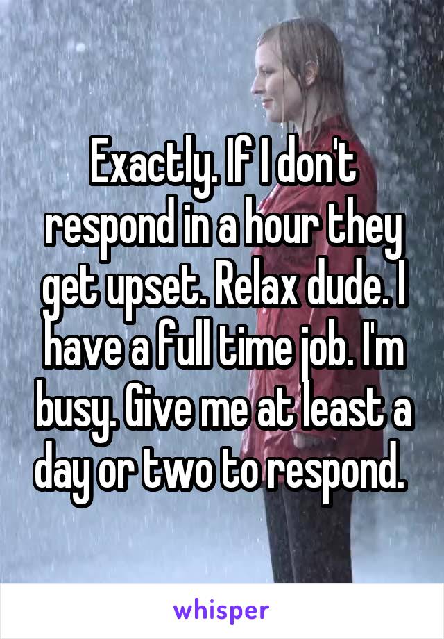 Exactly. If I don't respond in a hour they get upset. Relax dude. I have a full time job. I'm busy. Give me at least a day or two to respond. 