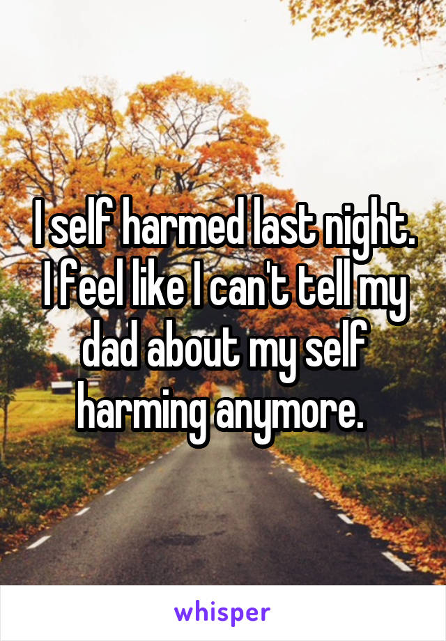 I self harmed last night. I feel like I can't tell my dad about my self harming anymore. 