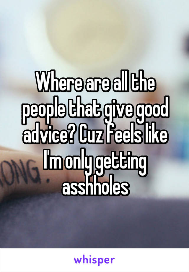 Where are all the people that give good advice? Cuz feels like I'm only getting asshholes