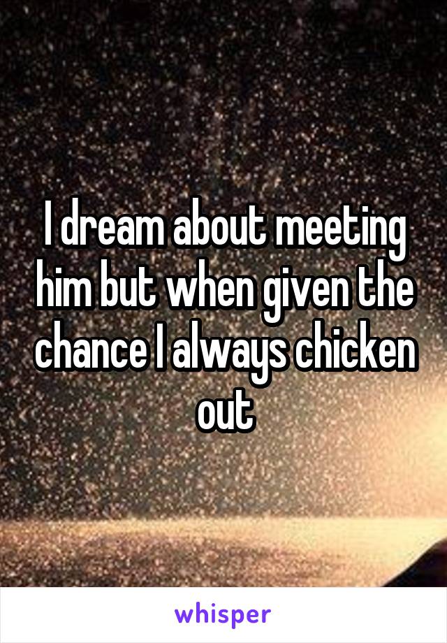 I dream about meeting him but when given the chance I always chicken out