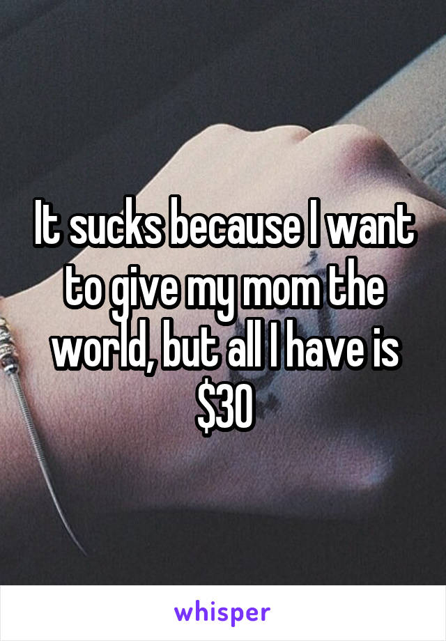 It sucks because I want to give my mom the world, but all I have is $30