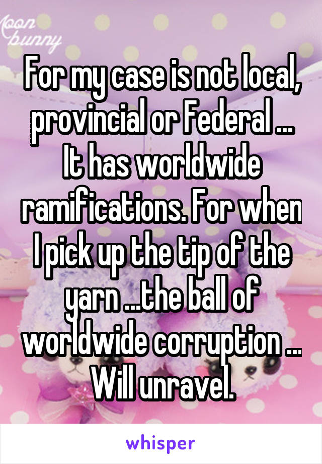 For my case is not local, provincial or Federal ... It has worldwide ramifications. For when I pick up the tip of the yarn ...the ball of worldwide corruption ... Will unravel.