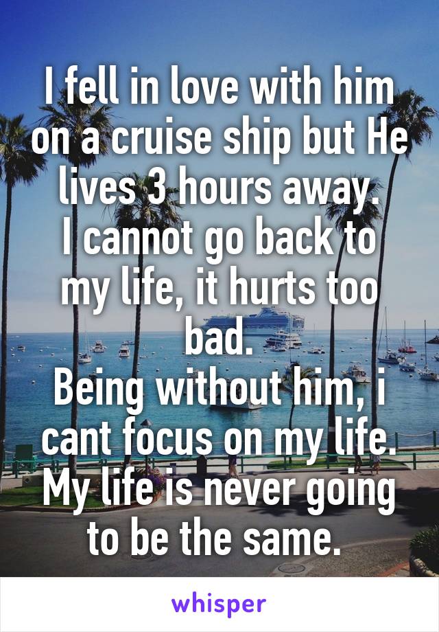 I fell in love with him on a cruise ship but He lives 3 hours away.
I cannot go back to my life, it hurts too bad.
Being without him, i cant focus on my life. My life is never going to be the same. 