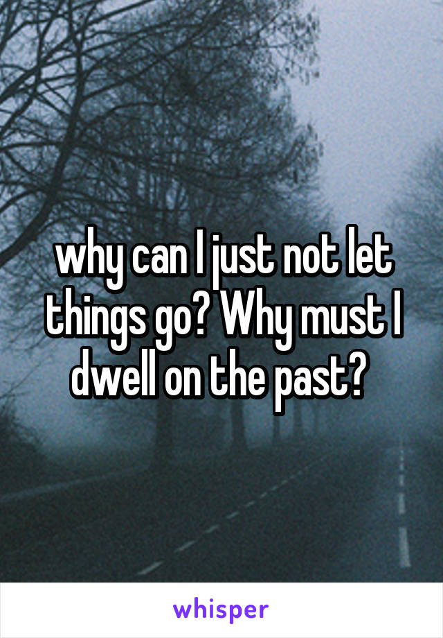 why can I just not let things go? Why must I dwell on the past? 
